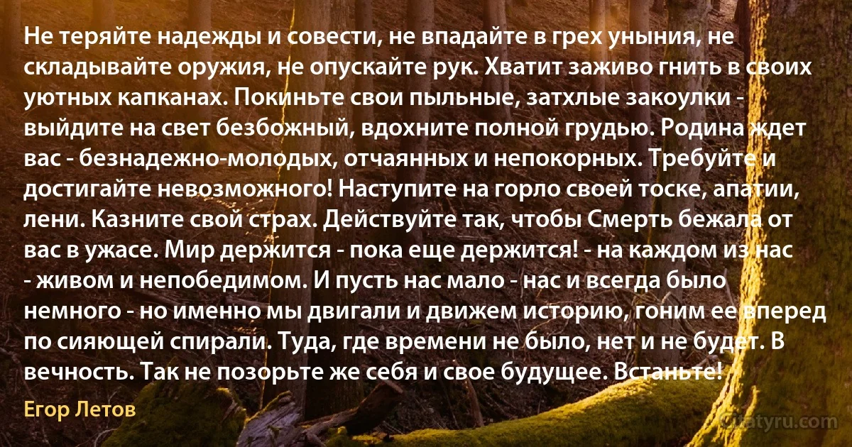 Не теряйте надежды и совести, не впадайте в грех уныния, не складывайте оружия, не опускайте рук. Хватит заживо гнить в своих уютных капканах. Покиньте свои пыльные, затхлые закоулки - выйдите на свет безбожный, вдохните полной грудью. Родина ждeт вас - безнадeжно-молодых, отчаянных и непокорных. Требуйте и достигайте невозможного! Наступите на горло своей тоске, апатии, лени. Казните свой страх. Действуйте так, чтобы Смерть бежала от вас в ужасе. Мир держится - пока ещe держится! - на каждом из нас - живом и непобедимом. И пусть нас мало - нас и всегда было немного - но именно мы двигали и движем историю, гоним еe вперeд по сияющей спирали. Туда, где времени не было, нет и не будет. В вечность. Так не позорьте же себя и своe будущее. Встаньте! (Егор Летов)