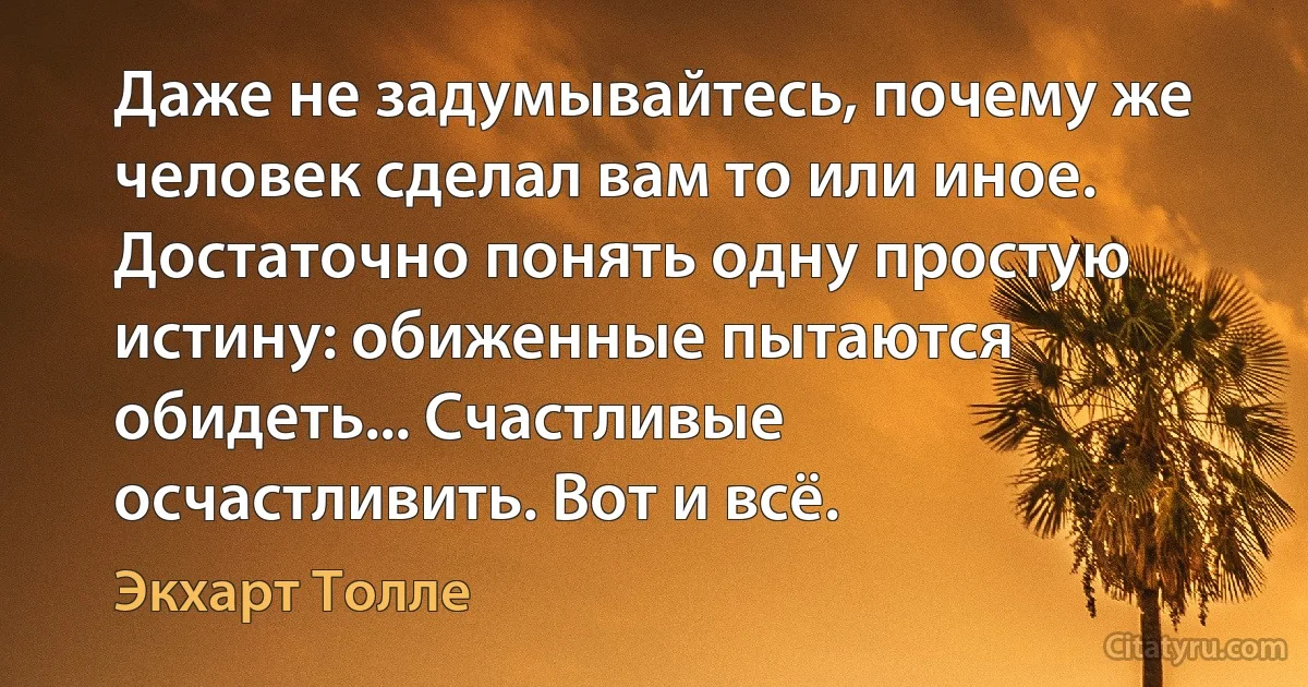 Даже не задумывайтесь, почему же человек сделал вам то или иное. Достаточно понять одну простую истину: обиженные пытаются обидеть... Счастливые осчастливить. Вот и всё. (Экхарт Толле)