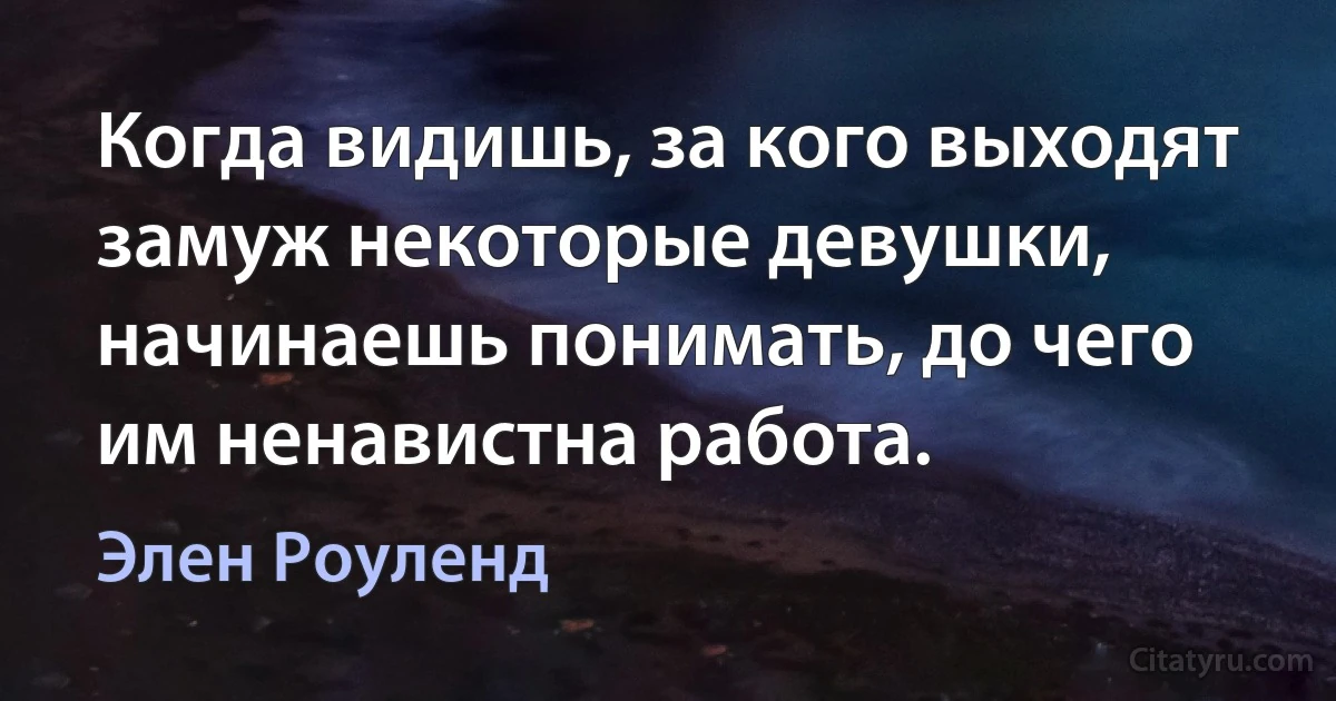 Когда видишь, за кого выходят замуж некоторые девушки, начинаешь понимать, до чего им ненавистна работа. (Элен Роуленд)