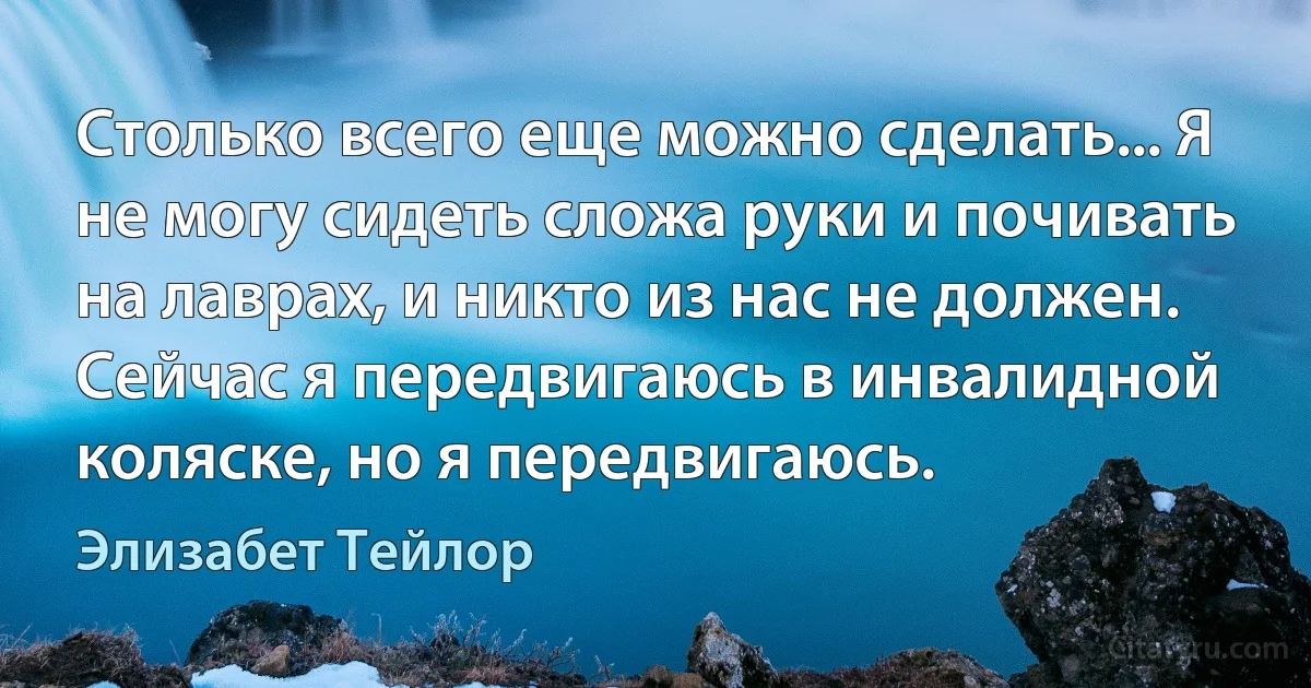 Столько всего еще можно сделать... Я не могу сидеть сложа руки и почивать на лаврах, и никто из нас не должен. Сейчас я передвигаюсь в инвалидной коляске, но я передвигаюсь. (Элизабет Тейлор)