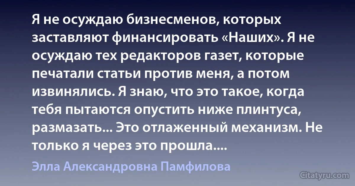 Я не осуждаю бизнесменов, которых заставляют финансировать «Наших». Я не осуждаю тех редакторов газет, которые печатали статьи против меня, а потом извинялись. Я знаю, что это такое, когда тебя пытаются опустить ниже плинтуса, размазать... Это отлаженный механизм. Не только я через это прошла.... (Элла Александровна Памфилова)