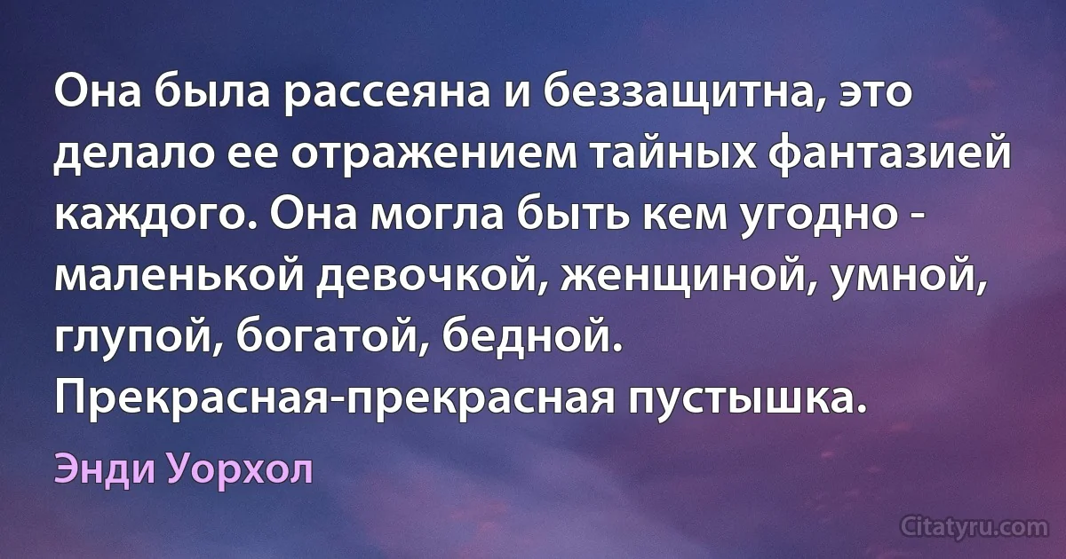 Она была рассеяна и беззащитна, это делало ее отражением тайных фантазией каждого. Она могла быть кем угодно - маленькой девочкой, женщиной, умной, глупой, богатой, бедной. Прекрасная-прекрасная пустышка. (Энди Уорхол)