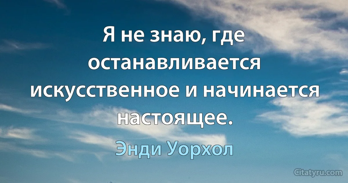 Я не знаю, где останавливается искусственное и начинается настоящее. (Энди Уорхол)