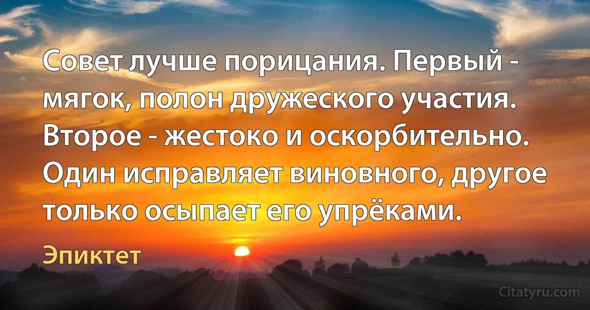 Совет лучше порицания. Первый - мягок, полон дружеского участия. Второе - жестоко и оскорбительно. Один исправляет виновного, другое только осыпает его упрёками. (Эпиктет)