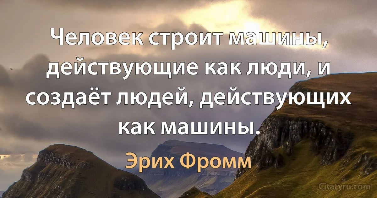 Человек строит машины, действующие как люди, и создаёт людей, действующих как машины. (Эрих Фромм)