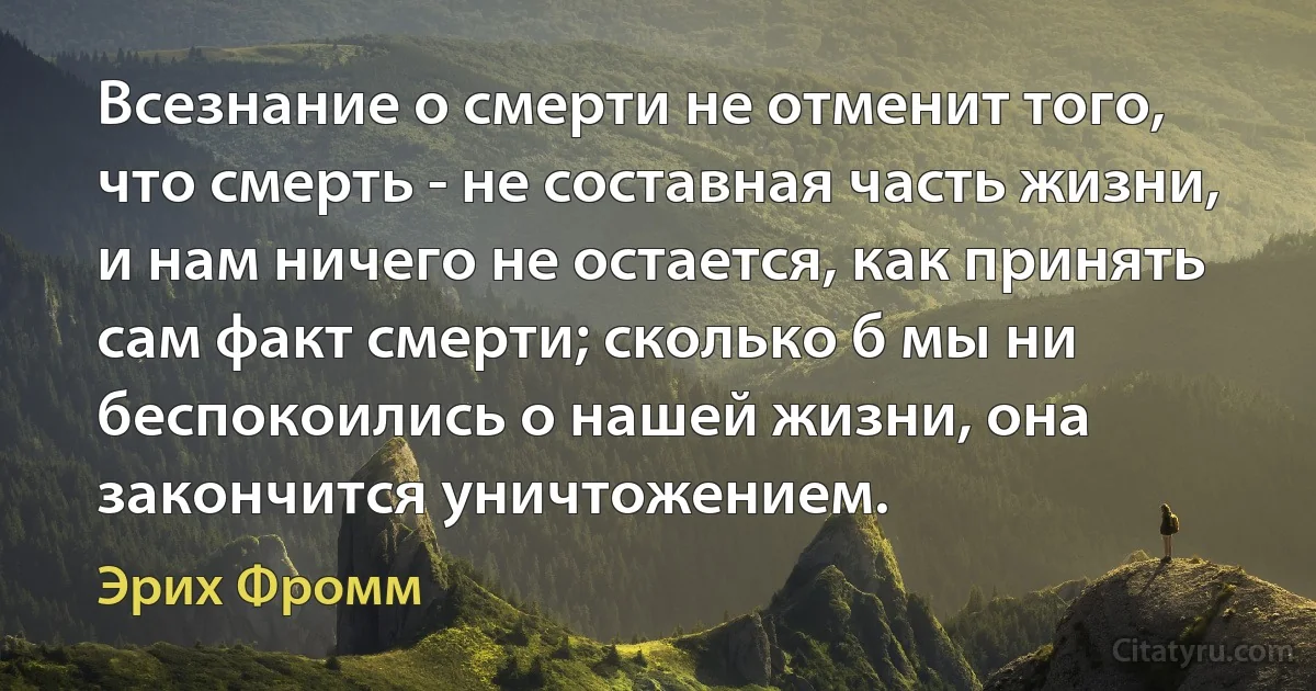 Всезнание о смерти не отменит того, что смерть - не составная часть жизни, и нам ничего не остается, как принять сам факт смерти; сколько б мы ни беспокоились о нашей жизни, она закончится уничтожением. (Эрих Фромм)