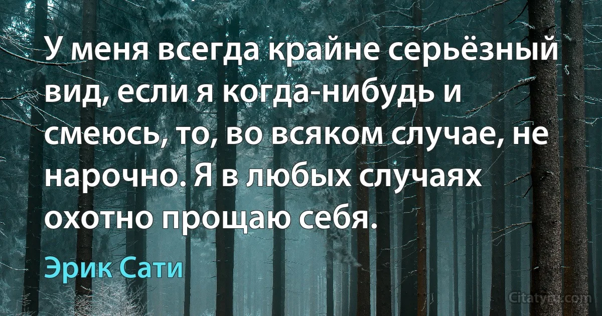 У меня всегда крайне серьёзный вид, если я когда-нибудь и смеюсь, то, во всяком случае, не нарочно. Я в любых случаях охотно прощаю себя. (Эрик Сати)