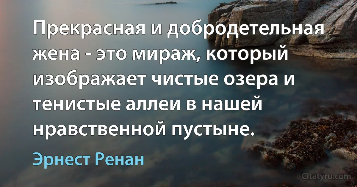 Прекрасная и добродетельная жена - это мираж, который изображает чистые озера и тенистые аллеи в нашей нравственной пустыне. (Эрнест Ренан)