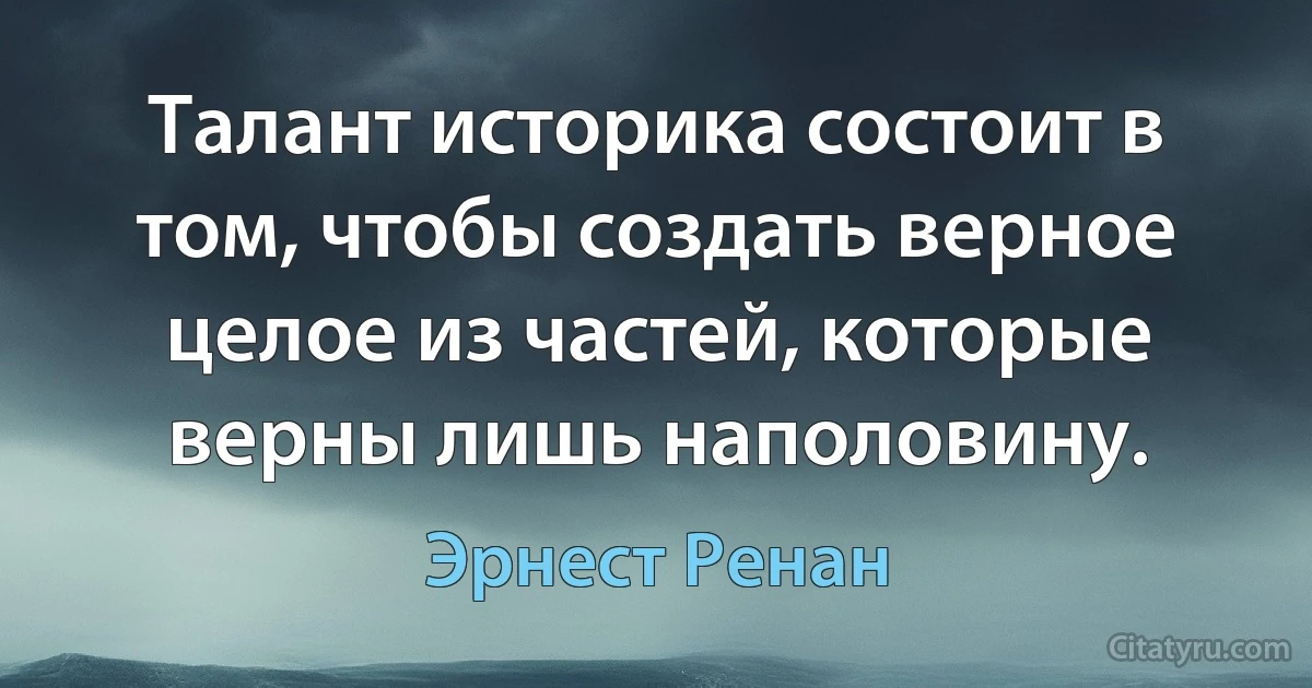 Талант историка состоит в том, чтобы создать верное целое из частей, которые верны лишь наполовину. (Эрнест Ренан)