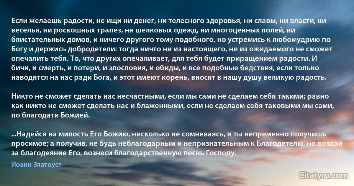 Если желаешь радости, не ищи ни денег, ни телесного здоровья, ни славы, ни власти, ни веселья, ни роскошных трапез, ни шелковых одежд, ни многоценных полей, ни блистательных домов, и ничего другого тому подобного, но устремись к любомудрию по Богу и держись добродетели: тогда ничто ни из настоящего, ни из ожидаемого не сможет опечалить тебя. То, что других опечаливает, для тебя будет приращением радости. И бичи, и смерть, и потери, и злословия, и обиды, и все подобные бедствия, если только наводятся на нас ради Бога, и этот имеют корень, вносят в нашу душу великую радость.

Никто не сможет сделать нас несчастными, если мы сами не сделаем себя такими; равно как никто не сможет сделать нас и блаженными, если не сделаем себя таковыми мы сами, по благодати Божией.

...Надейся на милость Его Божию, нисколько не сомневаясь, и ты непременно получишь просимое; а получив, не будь неблагодарным и непризнательным к Благодетелю, но воздай за благодеяние Его, вознеси благодарственную песнь Господу. (Иоанн Златоуст)