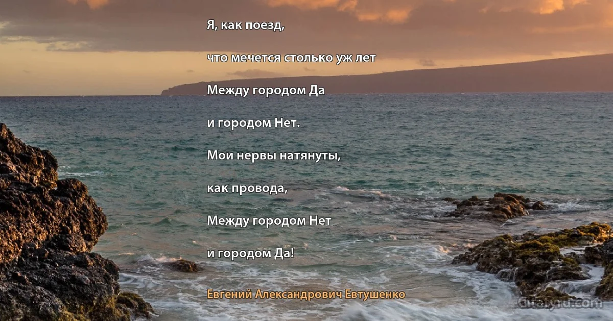 Я, как поезд,

что мечется столько уж лет

Между городом Да

и городом Нет.

Мои нервы натянуты,

как провода,

Между городом Нет

и городом Да! (Евгений Александрович Евтушенко)