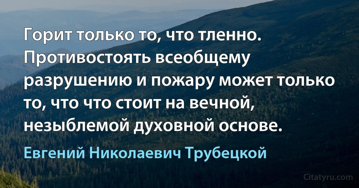 Горит только то, что тленно. Противостоять всеобщему разрушению и пожару может только то, что что стоит на вечной, незыблемой духовной основе. (Евгений Николаевич Трубецкой)