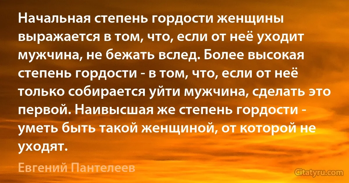 Начальная степень гордости женщины выражается в том, что, если от неё уходит мужчина, не бежать вслед. Более высокая степень гордости - в том, что, если от неё только собирается уйти мужчина, сделать это первой. Наивысшая же степень гордости - уметь быть такой женщиной, от которой не уходят. (Евгений Пантелеев)