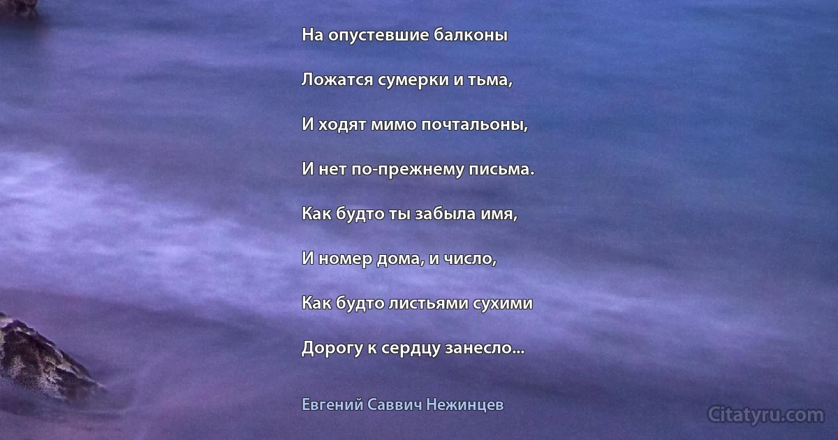 На опустевшие балконы

Ложатся сумерки и тьма,

И ходят мимо почтальоны,

И нет по-прежнему письма.

Как будто ты забыла имя,

И номер дома, и число,

Как будто листьями сухими

Дорогу к сердцу занесло... (Евгений Саввич Нежинцев)