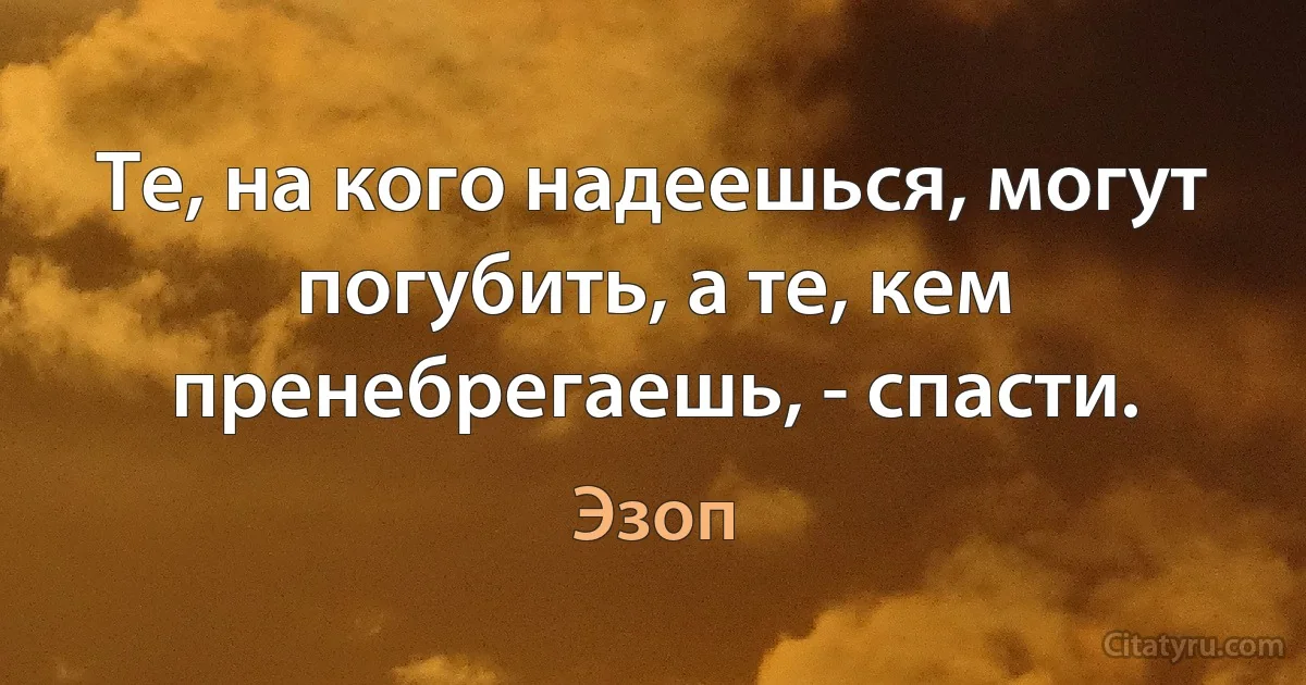 Те, на кого надеешься, могут погубить, а те, кем пренебрегаешь, - спасти. (Эзоп)