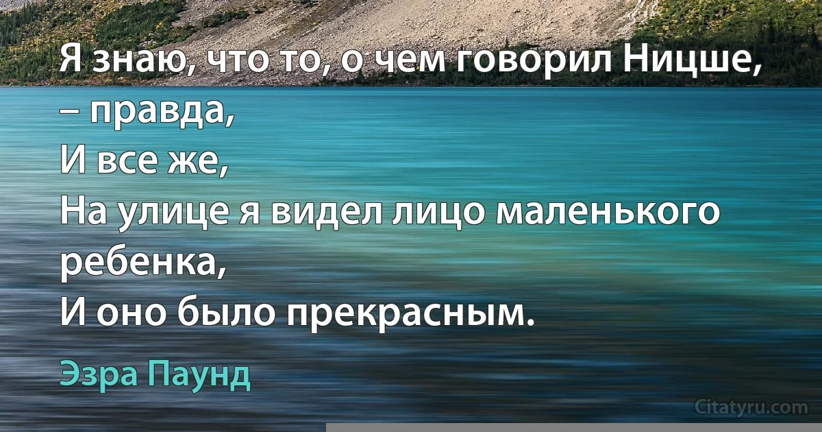 Я знаю, что то, о чем говорил Ницше, – правда,
И все же,
На улице я видел лицо маленького ребенка,
И оно было прекрасным. (Эзра Паунд)