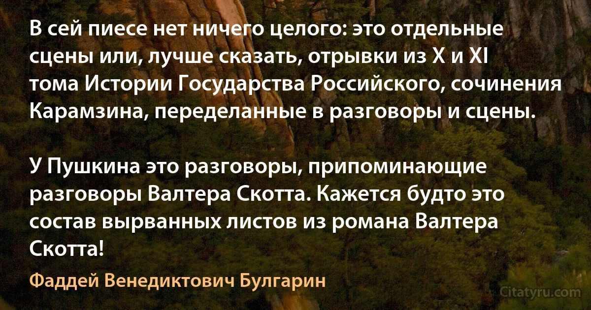 В сей пиесе нет ничего целого: это отдельные сцены или, лучше сказать, отрывки из X и XI тома Истории Государства Российского, сочинения Карамзина, переделанные в разговоры и сцены.

У Пушкина это разговоры, припоминающие разговоры Валтера Скотта. Кажется будто это состав вырванных листов из романа Валтера Скотта! (Фаддей Венедиктович Булгарин)