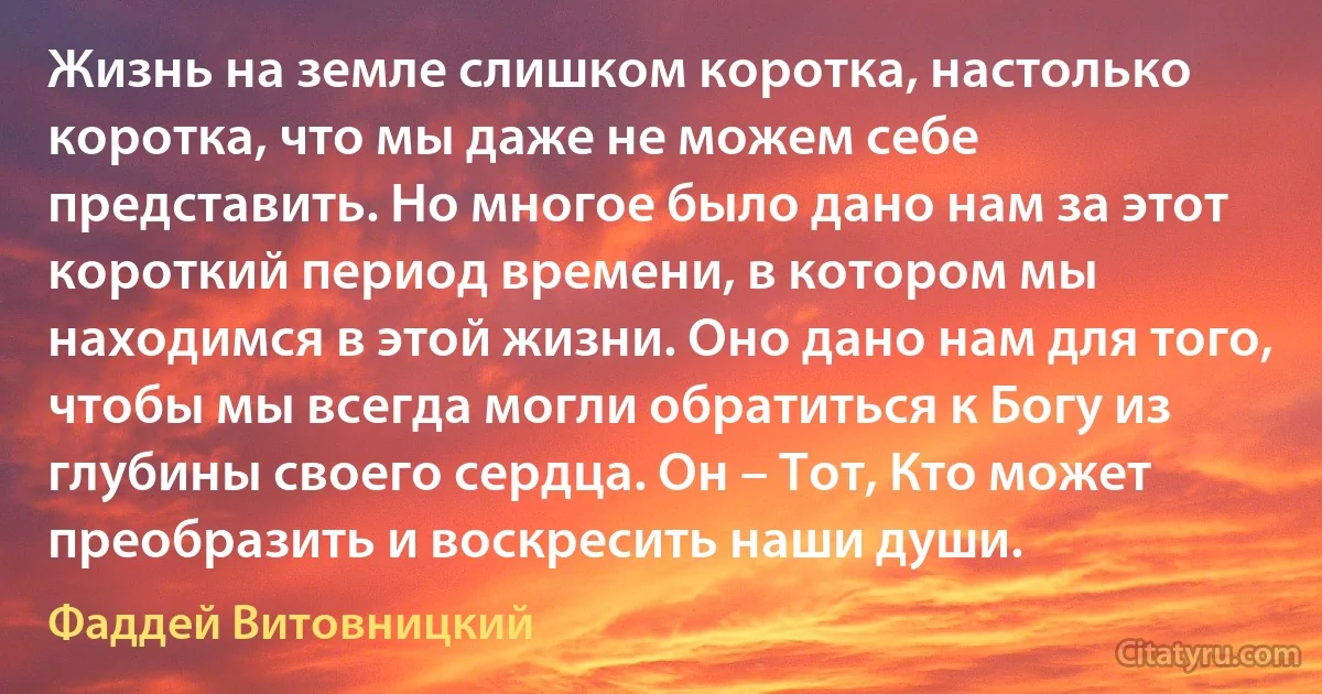 Жизнь на земле слишком коротка, настолько коротка, что мы даже не можем себе представить. Но многое было дано нам за этот короткий период времени, в котором мы находимся в этой жизни. Оно дано нам для того, чтобы мы всегда могли обратиться к Богу из глубины своего сердца. Он – Тот, Кто может преобразить и воскресить наши души. (Фаддей Витовницкий)