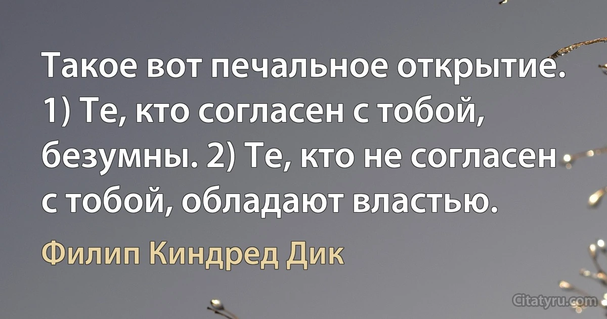 Такое вот печальное открытие. 1) Те, кто согласен с тобой, безумны. 2) Те, кто не согласен с тобой, обладают властью. (Филип Киндред Дик)