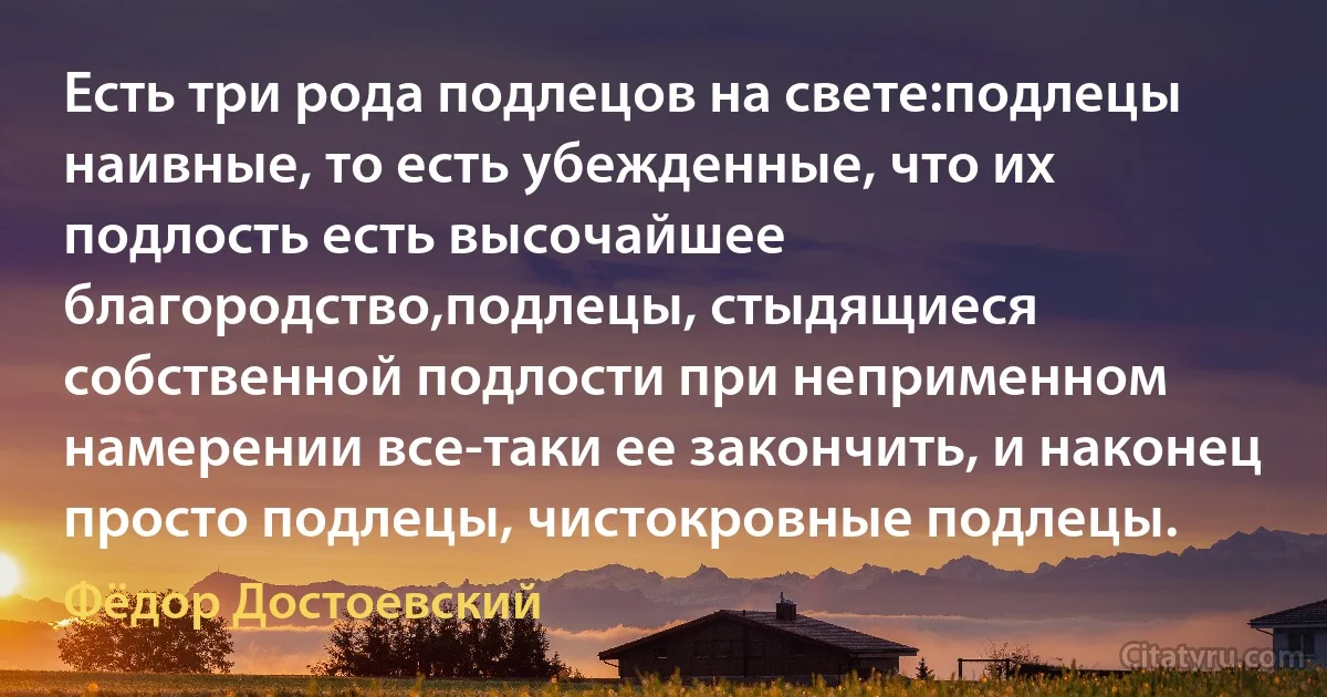 Есть три рода подлецов на свете:подлецы наивные, то есть убежденные, что их подлость есть высочайшее благородство,подлецы, стыдящиеся собственной подлости при неприменном намерении все-таки ее закончить, и наконец просто подлецы, чистокровные подлецы. (Фёдор Достоевский)