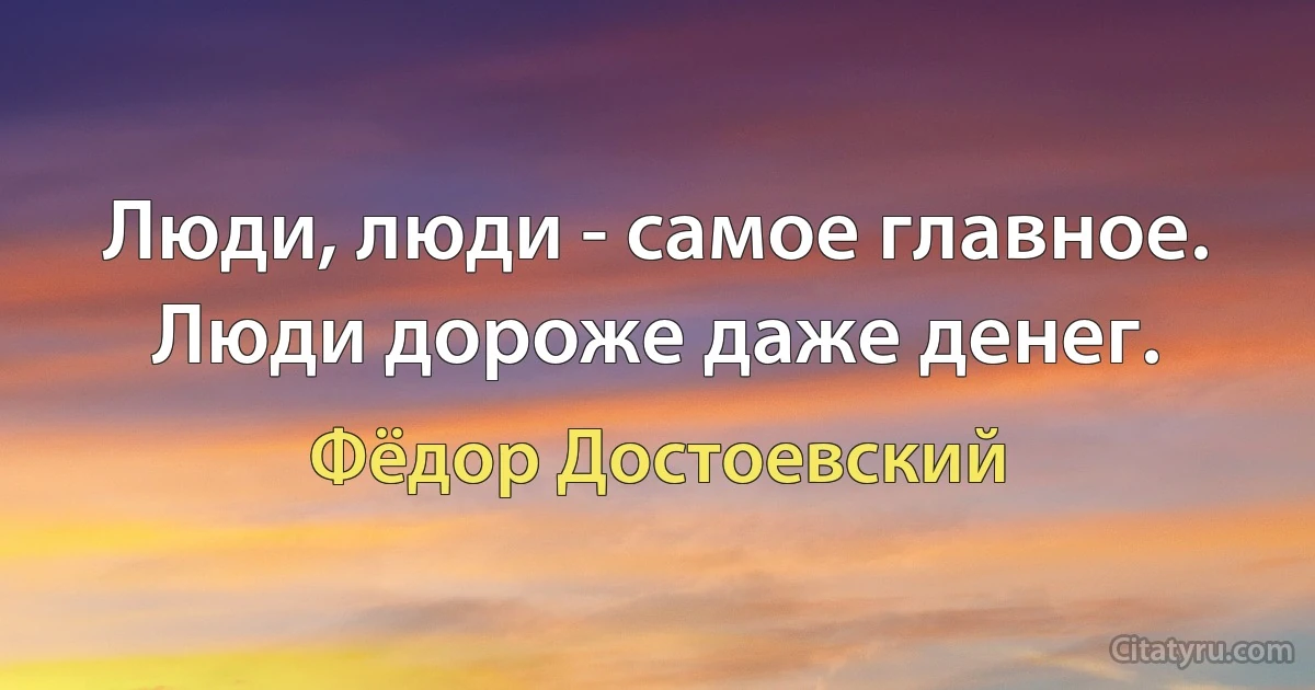 Люди, люди - самое главное. Люди дороже даже денег. (Фёдор Достоевский)