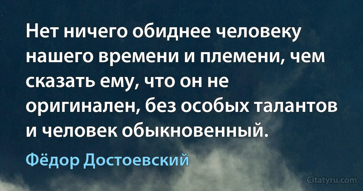 Нет ничего обиднее человеку нашего времени и племени, чем сказать ему, что он не оригинален, без особых талантов и человек обыкновенный. (Фёдор Достоевский)