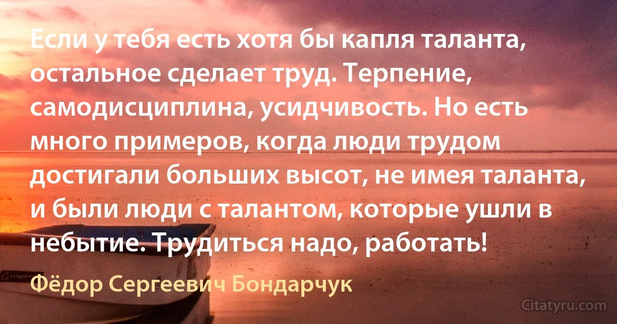 Если у тебя есть хотя бы капля таланта, остальное сделает труд. Терпение, самодисциплина, усидчивость. Но есть много примеров, когда люди трудом достигали больших высот, не имея таланта, и были люди с талантом, которые ушли в небытие. Трудиться надо, работать! (Фёдор Сергеевич Бондарчук)