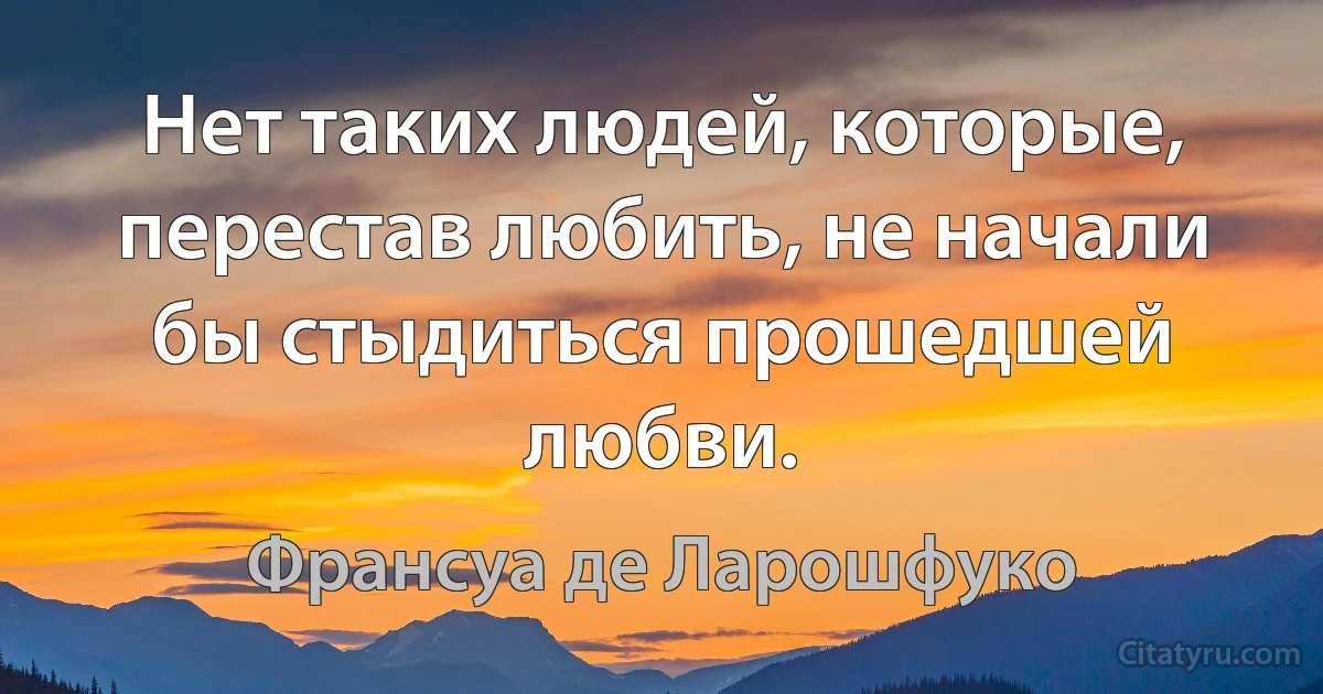 Нет таких людей, которые, перестав любить, не начали бы стыдиться прошедшей любви. (Франсуа де Ларошфуко)