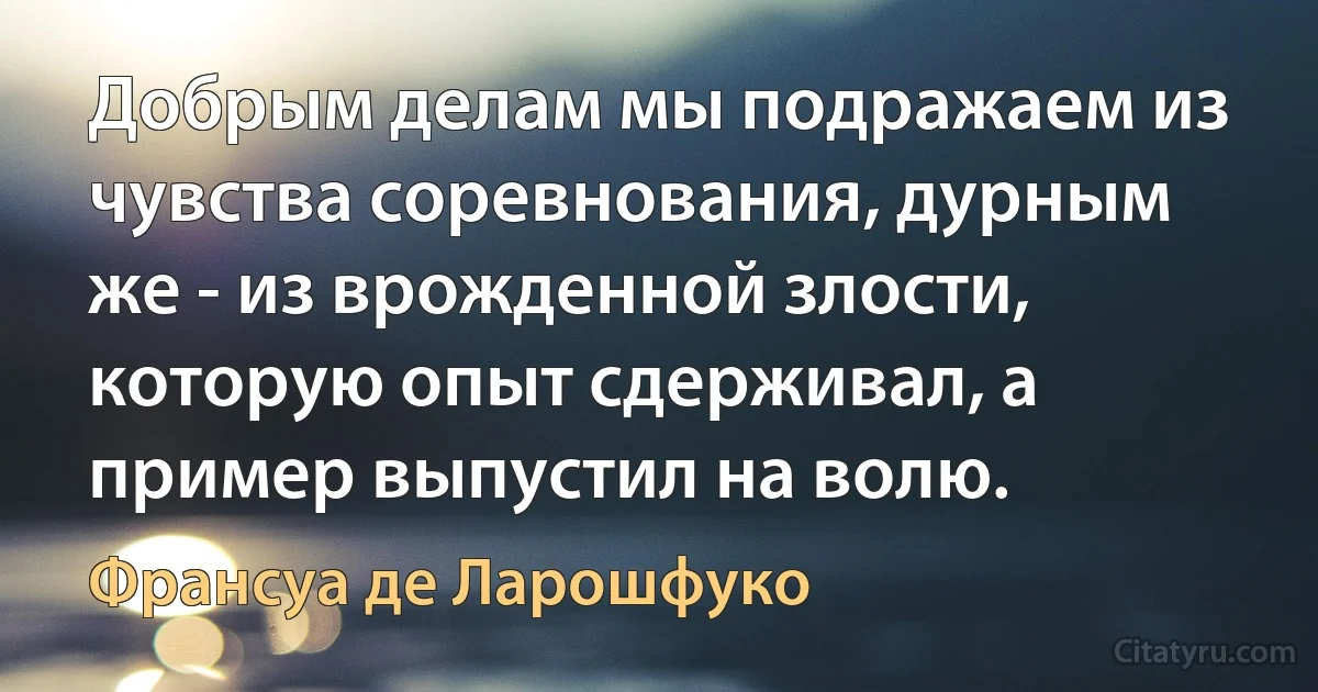 Добрым делам мы подражаем из чувства соревнования, дурным же - из врожденной злости, которую опыт сдерживал, а пример выпустил на волю. (Франсуа де Ларошфуко)