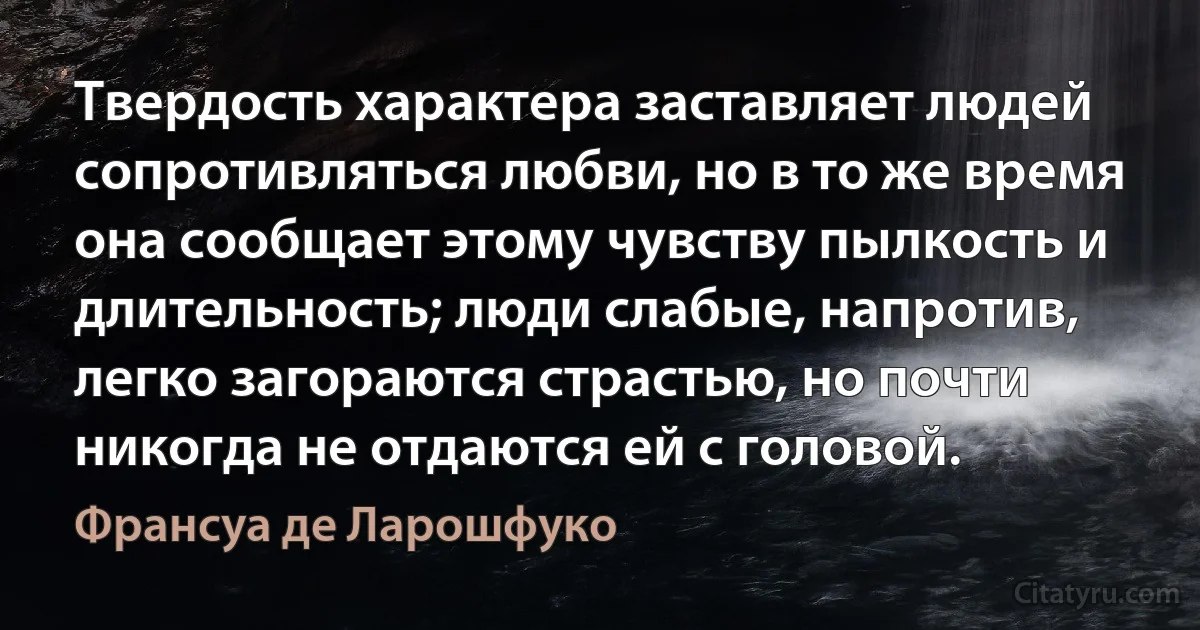 Твердость характера заставляет людей сопротивляться любви, но в то же время она сообщает этому чувству пылкость и длительность; люди слабые, напротив, легко загораются страстью, но почти никогда не отдаются ей с головой. (Франсуа де Ларошфуко)