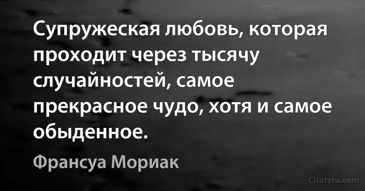 Супружеская любовь, которая проходит через тысячу случайностей, самое прекрасное чудо, хотя и самое обыденное. (Франсуа Мориак)