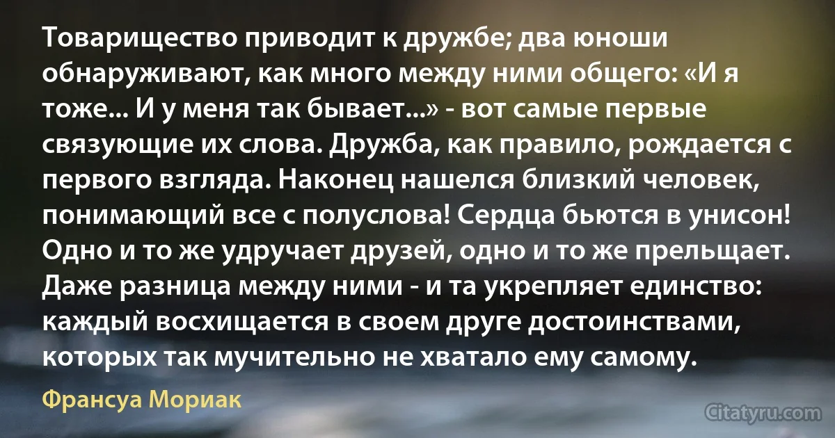 Товарищество приводит к дружбе; два юноши обнаруживают, как много между ними общего: «И я тоже... И у меня так бывает...» - вот самые первые связующие их слова. Дружба, как правило, рождается с первого взгляда. Наконец нашелся близкий человек, понимающий все с полуслова! Сердца бьются в унисон! Одно и то же удручает друзей, одно и то же прельщает. Даже разница между ними - и та укрепляет единство: каждый восхищается в своем друге достоинствами, которых так мучительно не хватало ему самому. (Франсуа Мориак)