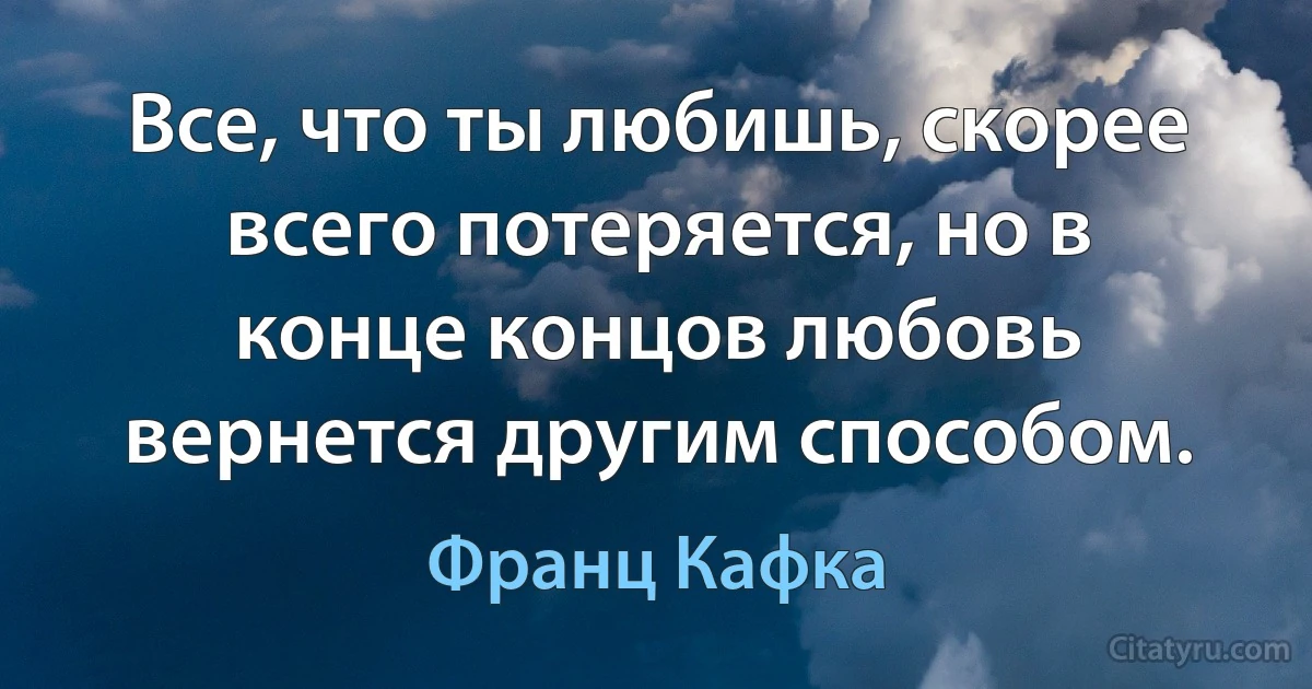 Все, что ты любишь, скорее всего потеряется, но в конце концов любовь вернется другим способом. (Франц Кафка)