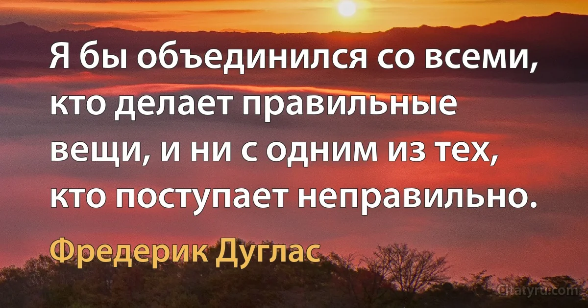 Я бы объединился со всеми, кто делает правильные вещи, и ни с одним из тех, кто поступает неправильно. (Фредерик Дуглас)