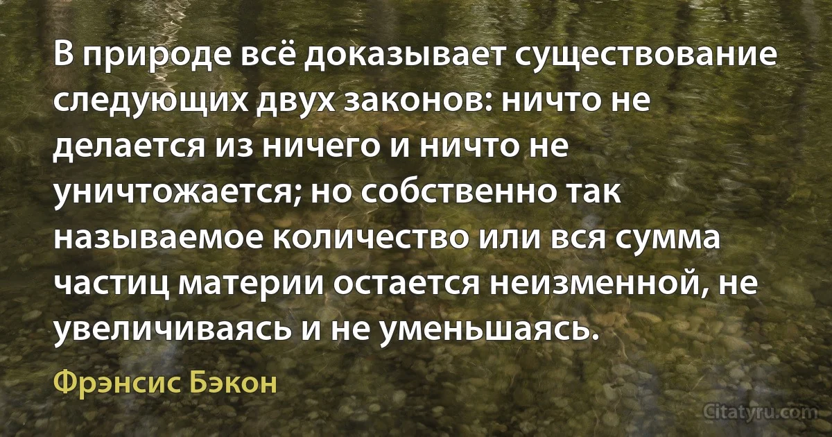 В природе всё доказывает существование следующих двух законов: ничто не делается из ничего и ничто не уничтожается; но собственно так называемое количество или вся сумма частиц материи остается неизменной, не увеличиваясь и не уменьшаясь. (Фрэнсис Бэкон)