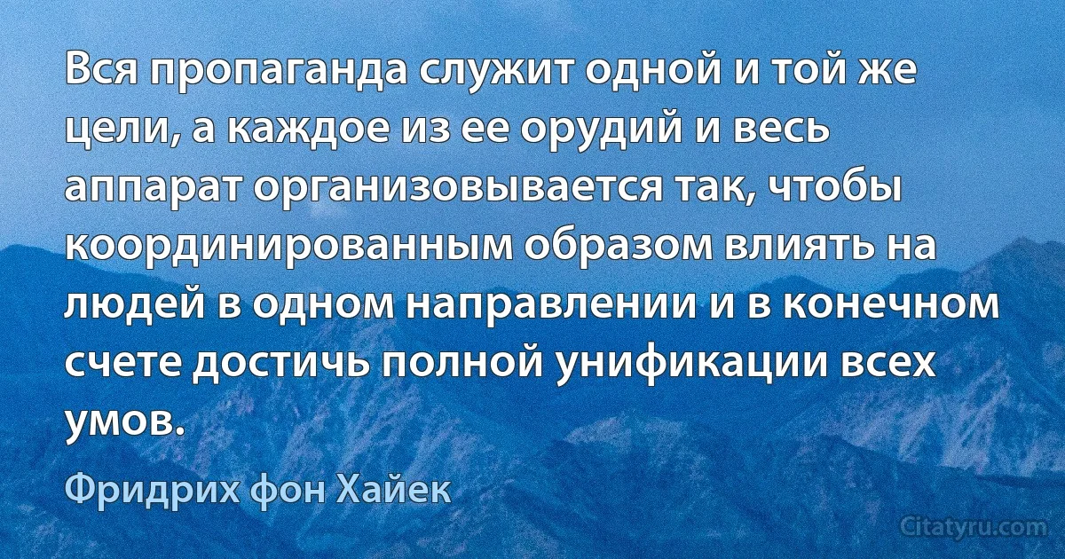 Вся пропаганда служит одной и той же цели, а каждое из ее орудий и весь аппарат организовывается так, чтобы координированным образом влиять на людей в одном направлении и в конечном счете достичь полной унификации всех умов. (Фридрих фон Хайек)