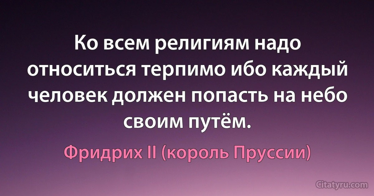 Ко всем религиям надо относиться терпимо ибо каждый человек должен попасть на небо своим путём. (Фридрих II (король Пруссии))