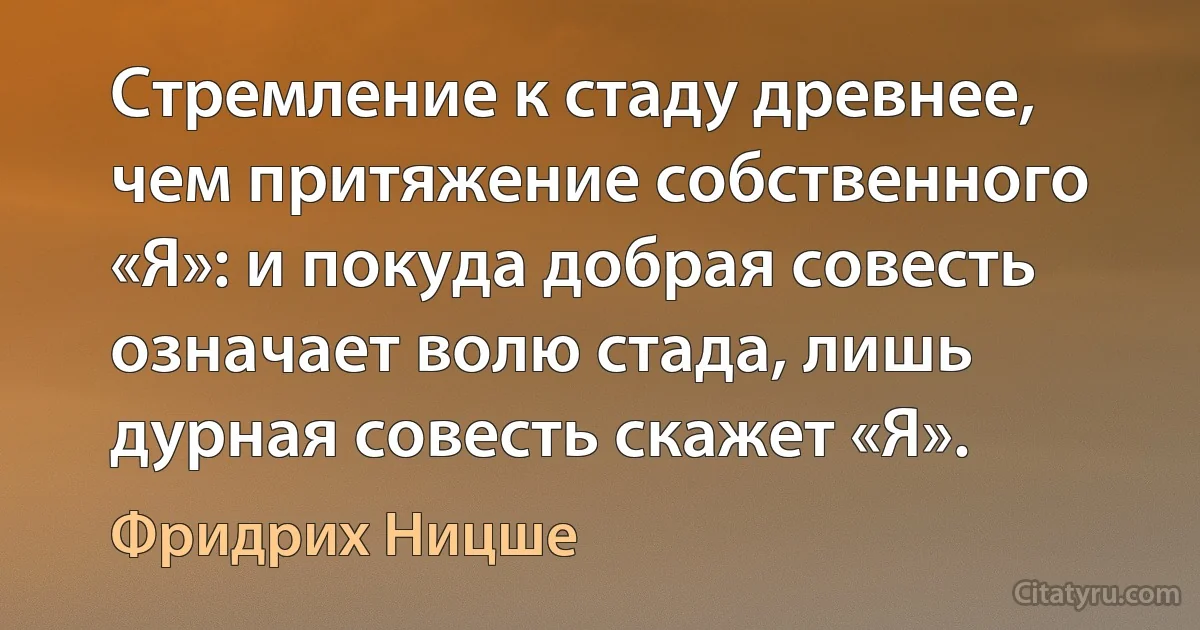 Стремление к стаду древнее, чем притяжение собственного «Я»: и покуда добрая совесть означает волю стада, лишь дурная совесть скажет «Я». (Фридрих Ницше)