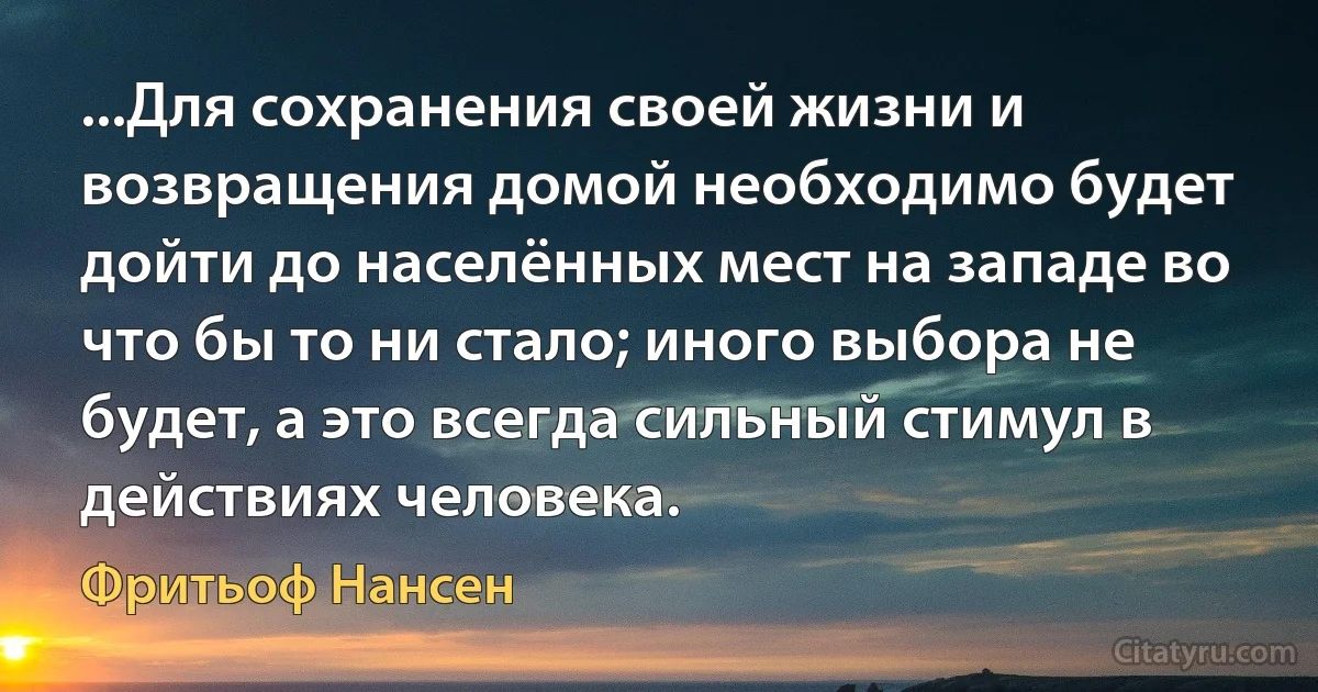 ...Для сохранения своей жизни и возвращения домой необходимо будет дойти до населённых мест на западе во что бы то ни стало; иного выбора не будет, а это всегда сильный стимул в действиях человека. (Фритьоф Нансен)