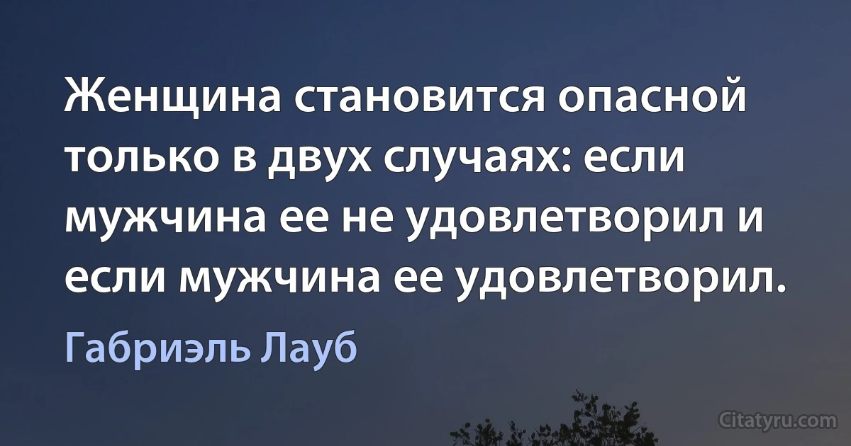 Женщина становится опасной только в двух случаях: если мужчина ее не удовлетворил и если мужчина ее удовлетворил. (Габриэль Лауб)