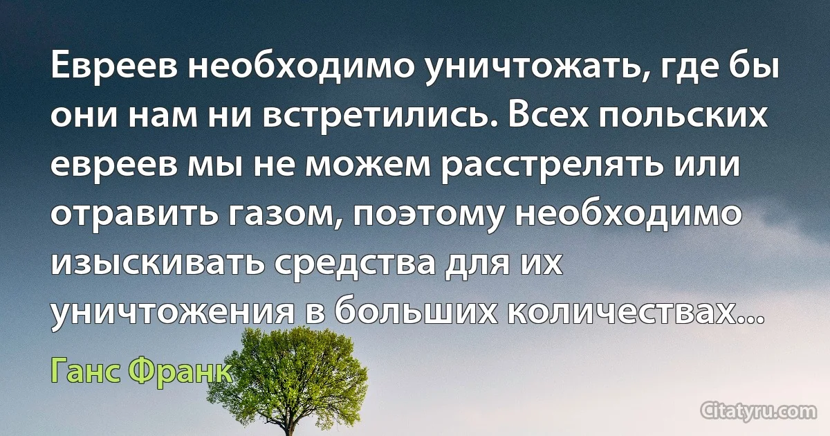 Евреев необходимо уничтожать, где бы они нам ни встретились. Всех польских евреев мы не можем расстрелять или отравить газом, поэтому необходимо изыскивать средства для их уничтожения в больших количествах... (Ганс Франк)