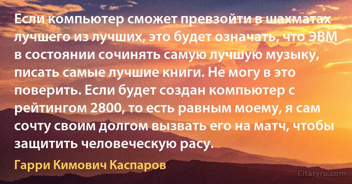 Если компьютер сможет превзойти в шахматах лучшего из лучших, это будет означать, что ЭВМ в состоянии сочинять самую лучшую музыку, писать самые лучшие книги. Не могу в это поверить. Если будет создан компьютер с рейтингом 2800, то есть равным моему, я сам сочту своим долгом вызвать его на матч, чтобы защитить человеческую расу. (Гарри Кимович Каспаров)