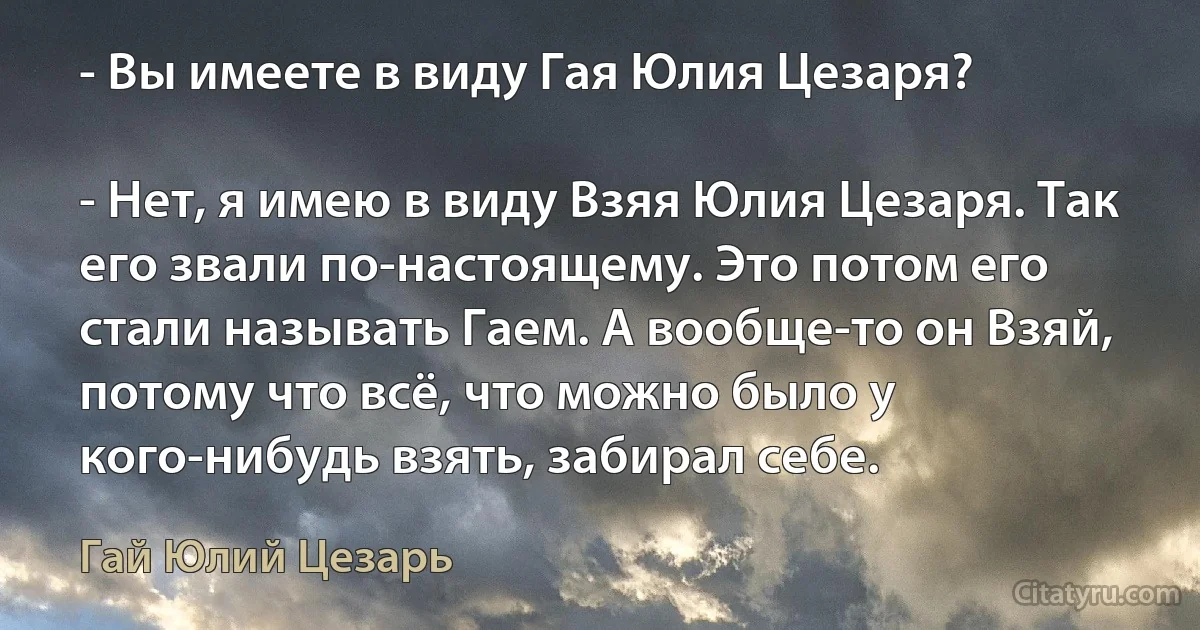 - Вы имеете в виду Гая Юлия Цезаря?

- Нет, я имею в виду Взяя Юлия Цезаря. Так его звали по-настоящему. Это потом его стали называть Гаем. А вообще-то он Взяй, потому что всё, что можно было у кого-нибудь взять, забирал себе. (Гай Юлий Цезарь)