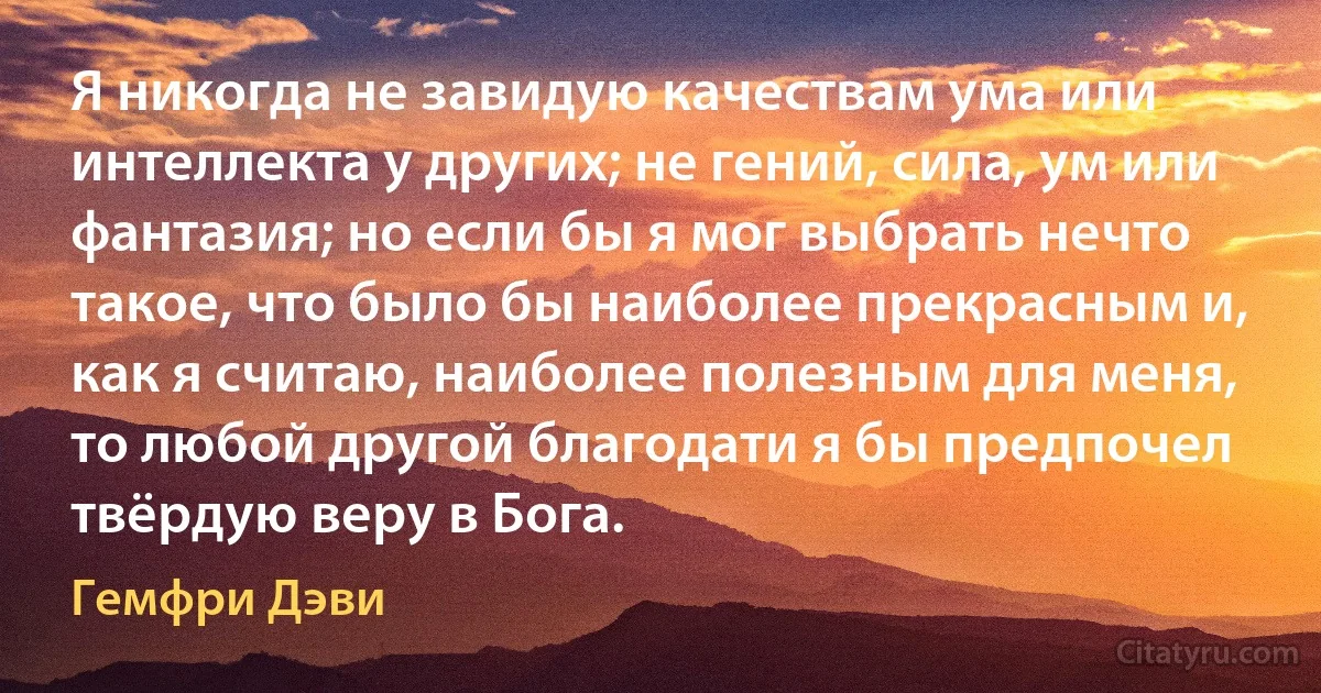 Я никогда не завидую качествам ума или интеллекта у других; не гений, сила, ум или фантазия; но если бы я мог выбрать нечто такое, что было бы наиболее прекрасным и, как я считаю, наиболее полезным для меня, то любой другой благодати я бы предпочел твёрдую веру в Бога. (Гемфри Дэви)