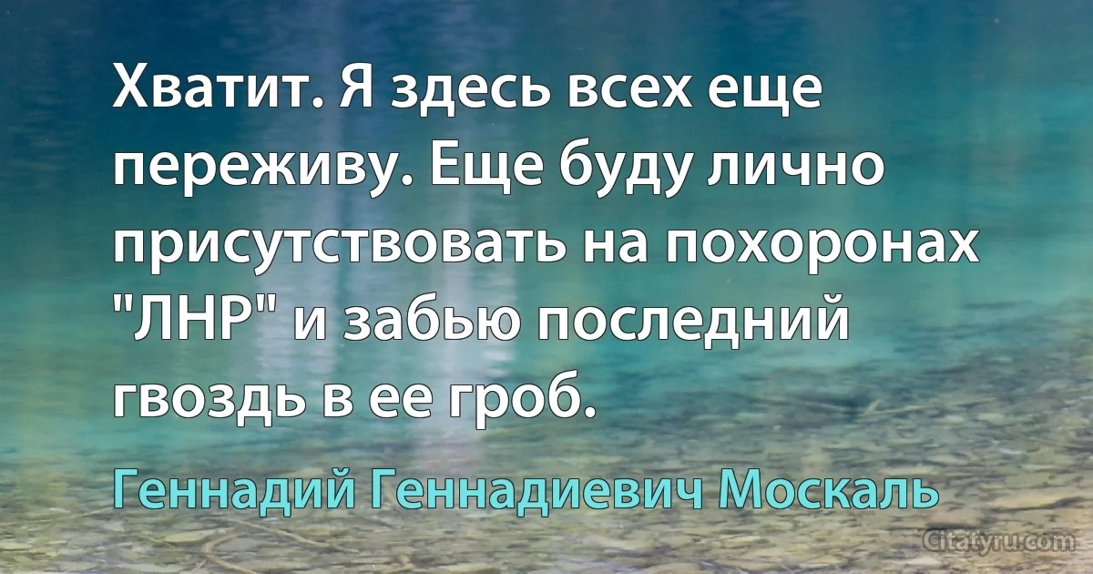 Хватит. Я здесь всех еще переживу. Еще буду лично присутствовать на похоронах "ЛНР" и забью последний гвоздь в ее гроб. (Геннадий Геннадиевич Москаль)