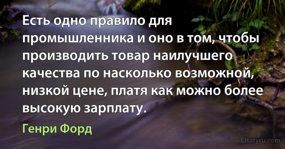 Есть одно правило для промышленника и оно в том, чтобы производить товар наилучшего качества по насколько возможной, низкой цене, платя как можно более высокую зарплату. (Генри Форд)