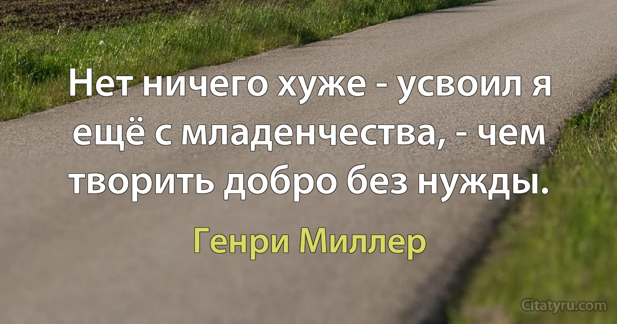 Нет ничего хуже - усвоил я ещё с младенчества, - чем творить добро без нужды. (Генри Миллер)