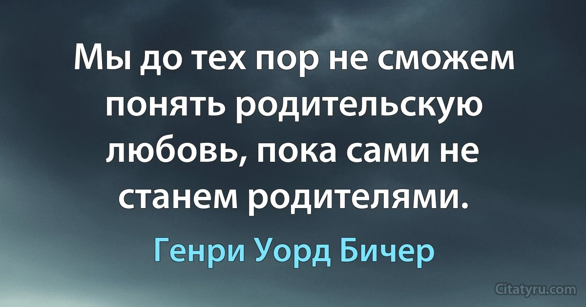 Мы до тех пор не сможем понять родительскую любовь, пока сами не станем родителями. (Генри Уорд Бичер)