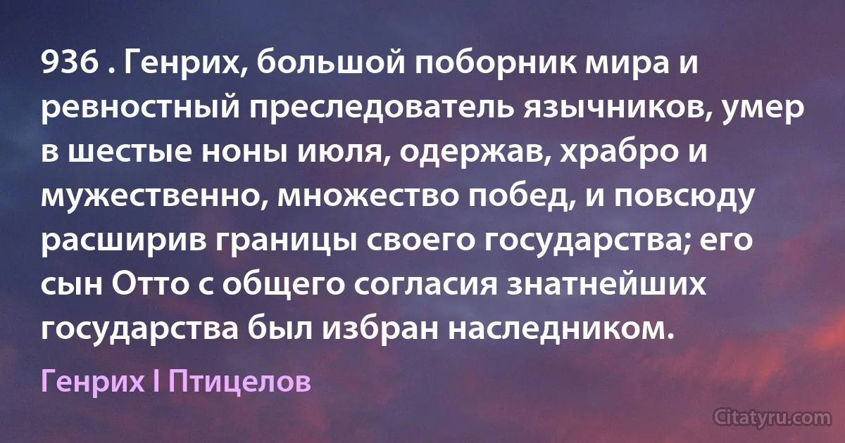 936 . Генрих, большой поборник мира и ревностный преследователь язычников, умер в шестые ноны июля, одержав, храбро и мужественно, множество побед, и повсюду расширив границы своего государства; его сын Отто с общего согласия знатнейших государства был избран наследником. (Генрих I Птицелов)