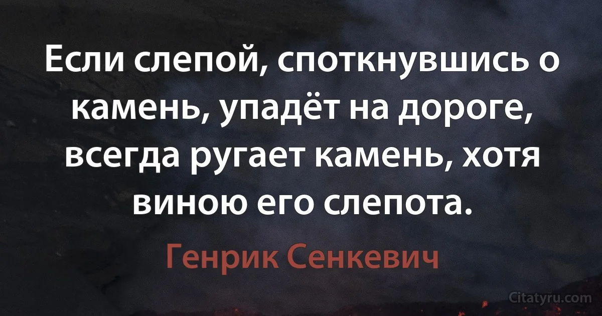 Если слепой, споткнувшись о камень, упадёт на дороге, всегда ругает камень, хотя виною его слепота. (Генрик Сенкевич)